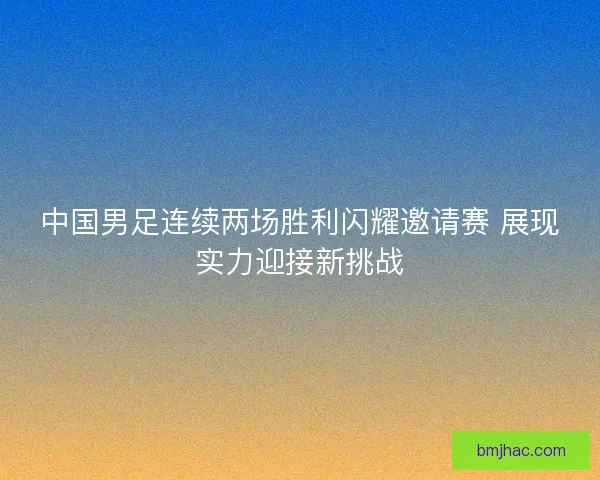 中国男足连续两场胜利闪耀邀请赛 展现实力迎接新挑战