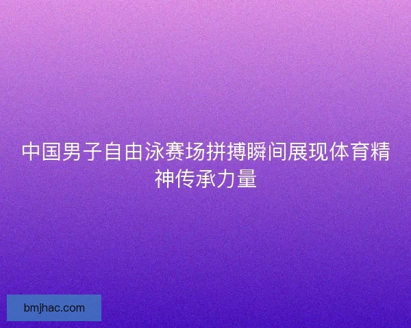 中国男子自由泳赛场拼搏瞬间展现体育精神传承力量