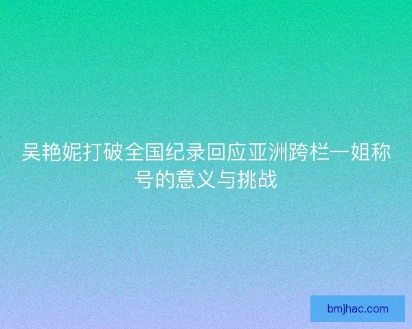 吴艳妮打破全国纪录回应亚洲跨栏一姐称号的意义与挑战