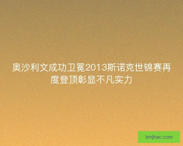 奥沙利文成功卫冕2013斯诺克世锦赛再度登顶彰显不凡实力