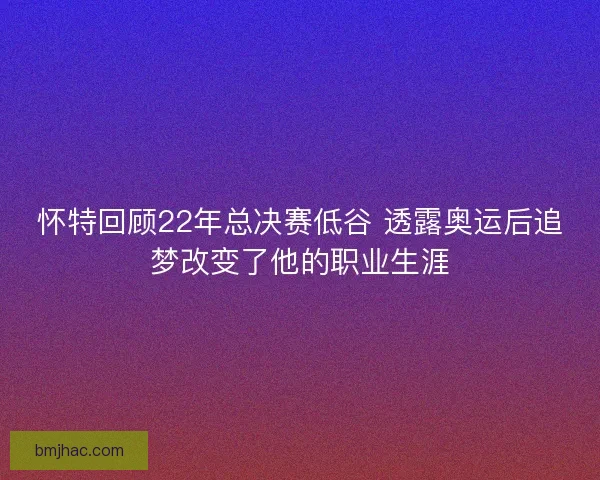怀特回顾22年总决赛低谷 透露奥运后追梦改变了他的职业生涯