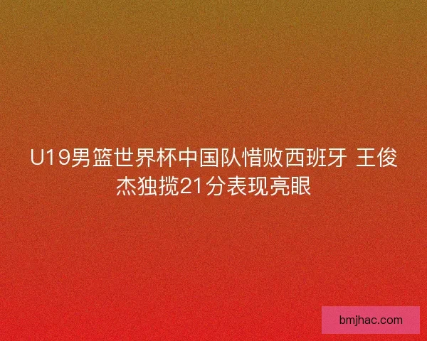 U19男篮世界杯中国队惜败西班牙 王俊杰独揽21分表现亮眼