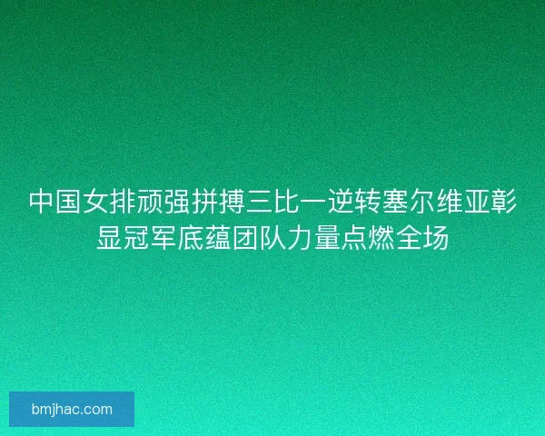 中国女排顽强拼搏三比一逆转塞尔维亚彰显冠军底蕴团队力量点燃全场