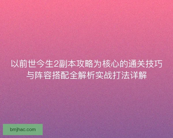 以前世今生2副本攻略为核心的通关技巧与阵容搭配全解析实战打法详解