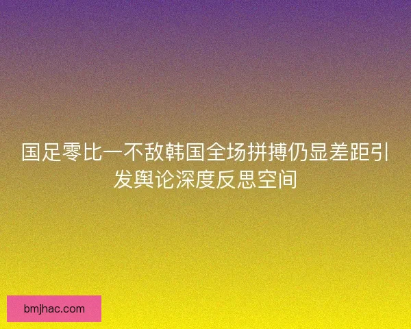 国足零比一不敌韩国全场拼搏仍显差距引发舆论深度反思空间