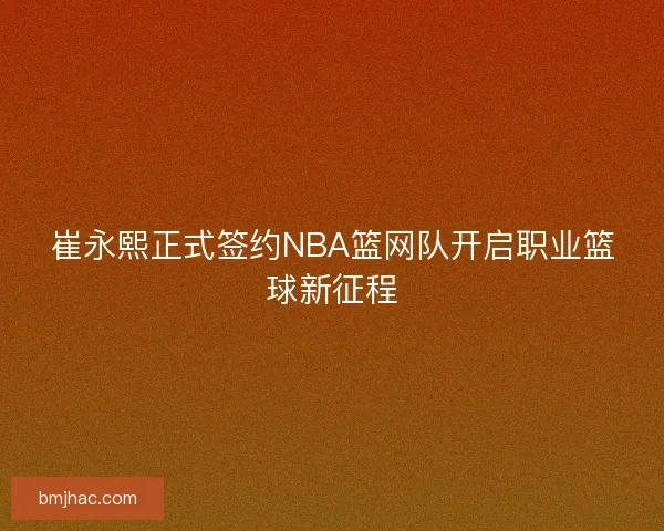 崔永熙正式签约NBA篮网队开启职业篮球新征程