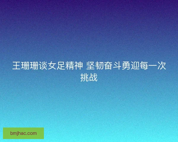 王珊珊谈女足精神 坚韧奋斗勇迎每一次挑战
