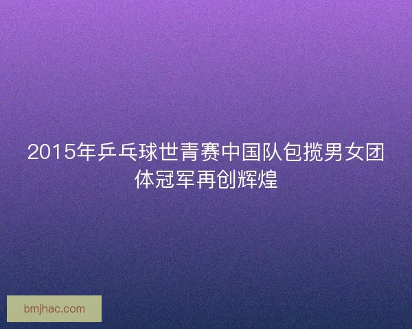 2015年乒乓球世青赛中国队包揽男女团体冠军再创辉煌 2015年乒乓球世青赛中国队包揽男女团体冠军再创辉煌
