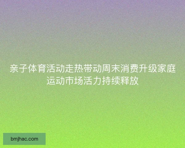 亲子体育活动走热带动周末消费升级家庭运动市场活力持续释放