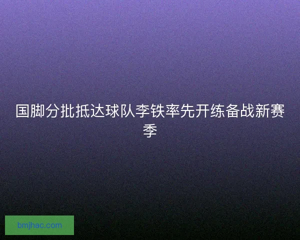 国脚分批抵达球队李铁率先开练备战新赛季 国脚分批抵达球队李铁率先开练备战新赛季