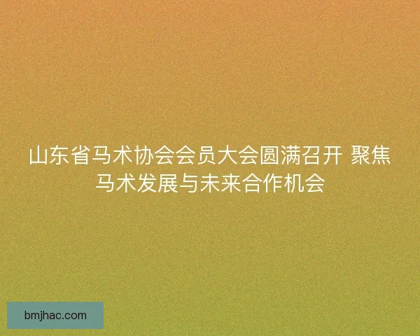 山东省马术协会会员大会圆满召开 聚焦马术发展与未来合作机会