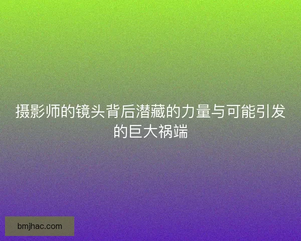 摄影师的镜头背后潜藏的力量与可能引发的巨大祸端