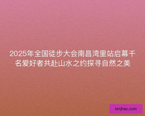 2025年全国徒步大会南昌湾里站启幕千名爱好者共赴山水之约探寻自然之美 2025年全国徒步大会南昌湾里站启幕千名爱好者共赴山水之约探寻自然之美