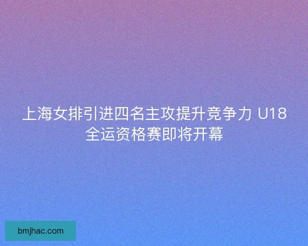 上海女排引进四名主攻提升竞争力 U18全运资格赛即将开幕 上海女排引进四名主攻提升竞争力 U18全运资格赛即将开幕