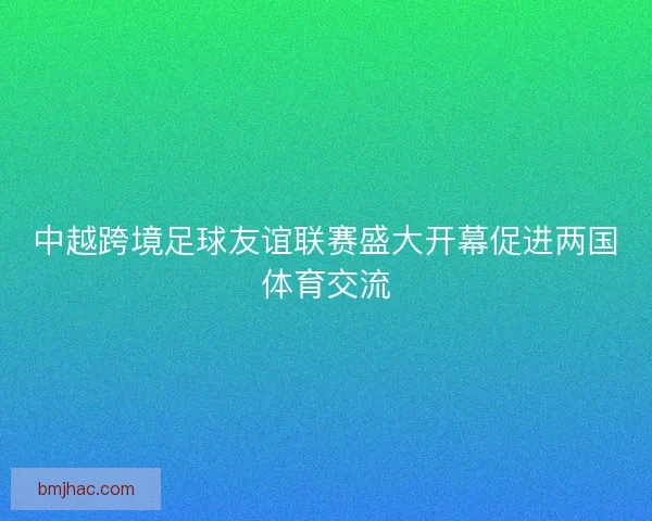 中越跨境足球友谊联赛盛大开幕促进两国体育交流