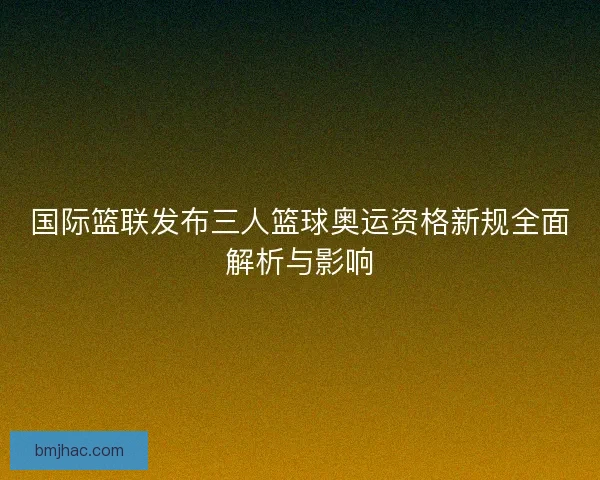 国际篮联发布三人篮球奥运资格新规全面解析与影响 国际篮联发布三人篮球奥运资格新规全面解析与影响