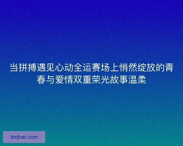 当拼搏遇见心动全运赛场上悄然绽放的青春与爱情双重荣光故事温柔 当拼搏遇见心动全运赛场上悄然绽放的青春与爱情双重荣光故事温柔