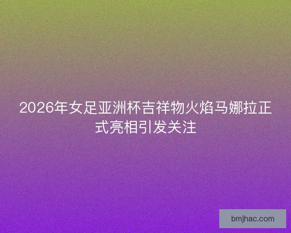 2026年女足亚洲杯吉祥物火焰马娜拉正式亮相引发关注