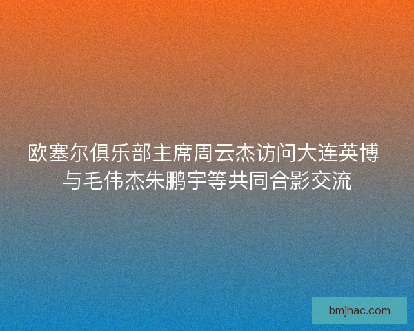 欧塞尔俱乐部主席周云杰访问大连英博 与毛伟杰朱鹏宇等共同合影交流