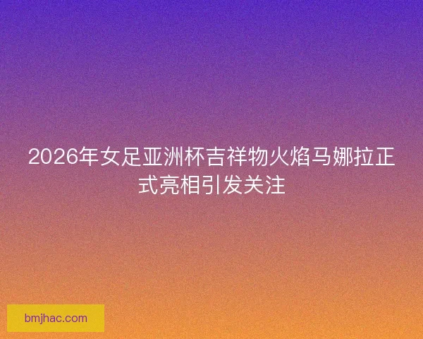 2026年女足亚洲杯吉祥物火焰马娜拉正式亮相引发关注