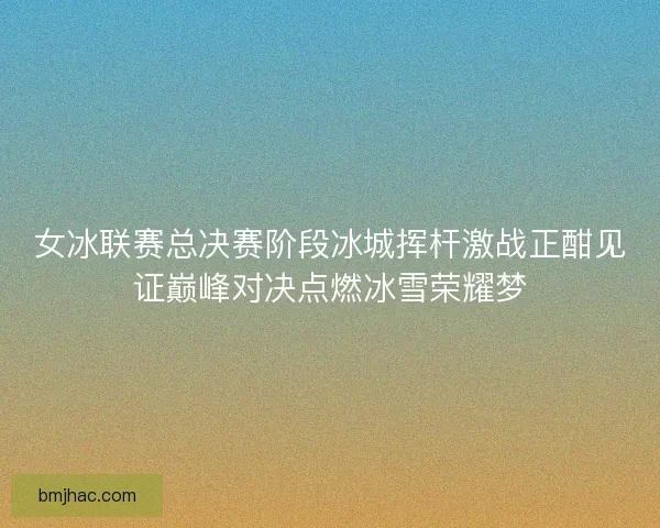 女冰联赛总决赛阶段冰城挥杆激战正酣见证巅峰对决点燃冰雪荣耀梦