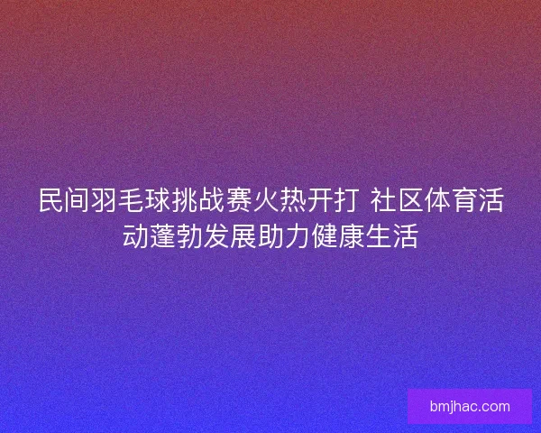 民间羽毛球挑战赛火热开打 社区体育活动蓬勃发展助力健康生活