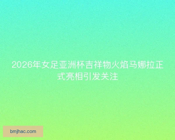 2026年女足亚洲杯吉祥物火焰马娜拉正式亮相引发关注