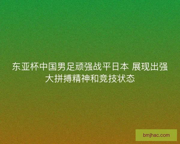 东亚杯中国男足顽强战平日本 展现出强大拼搏精神和竞技状态