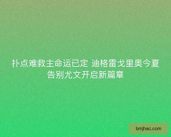 扑点难救主命运已定 迪格雷戈里奥今夏告别尤文开启新篇章