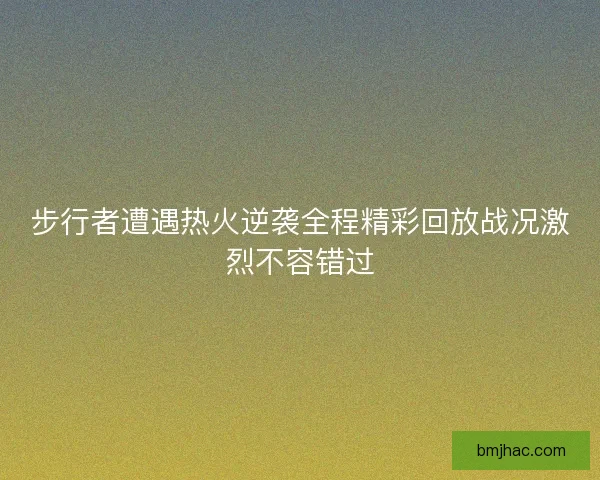 步行者遭遇热火逆袭全程精彩回放战况激烈不容错过