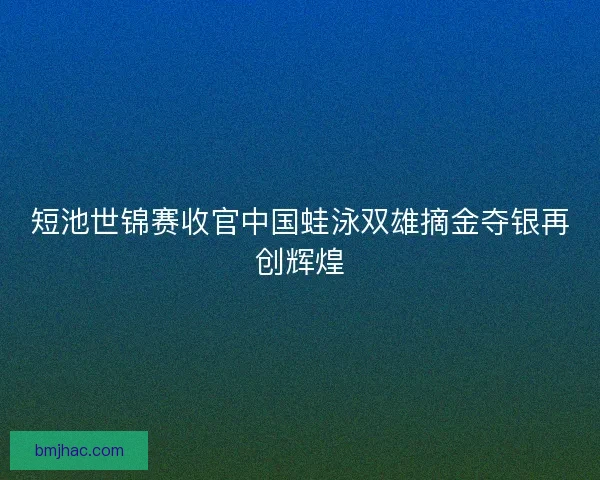 短池世锦赛收官中国蛙泳双雄摘金夺银再创辉煌