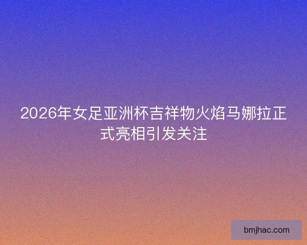 2026年女足亚洲杯吉祥物火焰马娜拉正式亮相引发关注 2026年女足亚洲杯吉祥物火焰马娜拉正式亮相引发关注