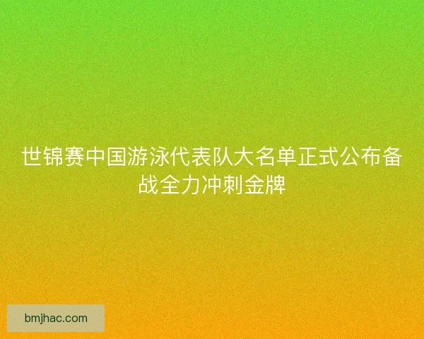 世锦赛中国游泳代表队大名单正式公布备战全力冲刺金牌