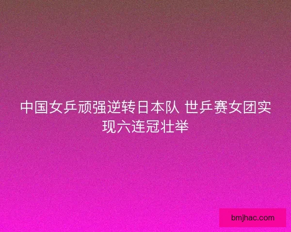 中国女乒顽强逆转日本队 世乒赛女团实现六连冠壮举