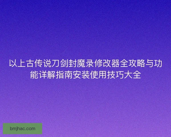 以上古传说刀剑封魔录修改器全攻略与功能详解指南安装使用技巧大全 以上古传说刀剑封魔录修改器全攻略与功能详解指南安装使用技巧大全