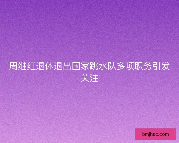 周继红退休退出国家跳水队多项职务引发关注