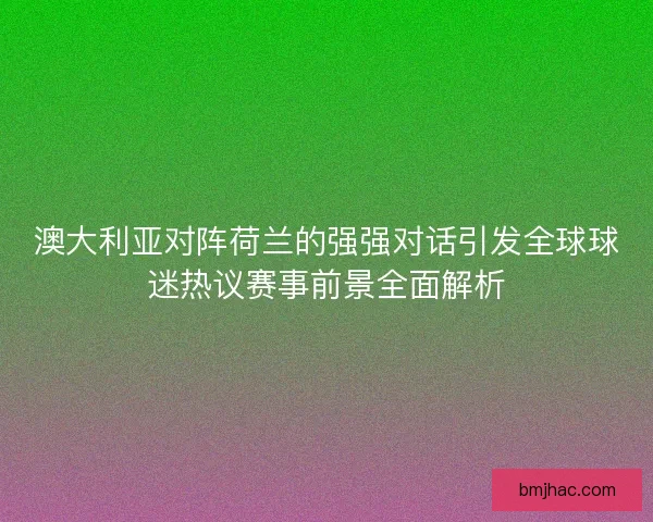 澳大利亚对阵荷兰的强强对话引发全球球迷热议赛事前景全面解析 澳大利亚对阵荷兰的强强对话引发全球球迷热议赛事前景全面解析
